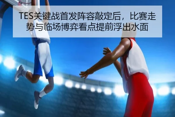 TES关键战首发阵容敲定后，比赛走势与临场博弈看点提前浮出水面（Sina Sports）